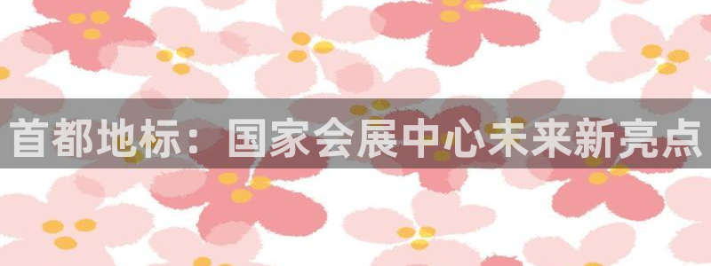 果博平台真实吗安全吗可信吗安全吗：首都地标：国家会展中心未来新亮点