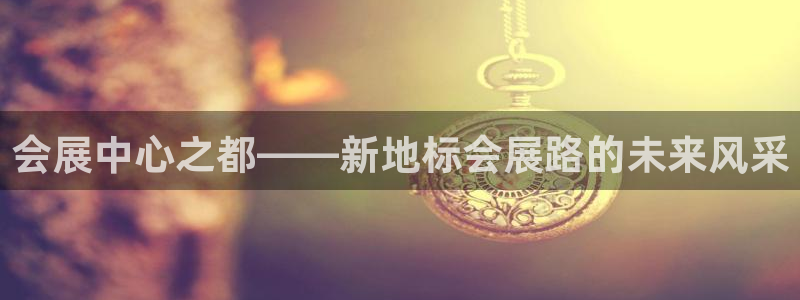 果博有假吗：会展中心之都——新地标会展路的未来风采