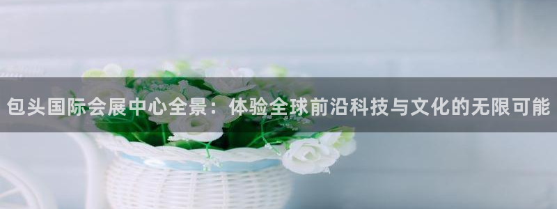 果博官网客服电话号码是多少：包头国际会展中心全景：体验全球前沿科技与文化的无限可能
