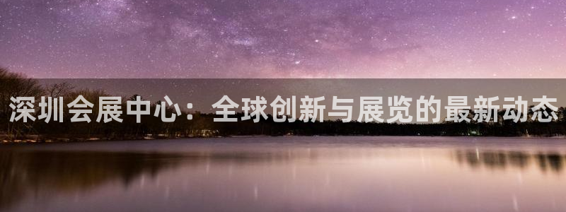 果博平台真实吗安全吗可信吗安全吗：深圳会展中心：全球创新与展览的最新动态