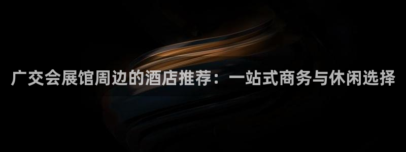 果博官网客服电话号码：广交会展馆周边的酒店推荐：一站式商务与休闲选择