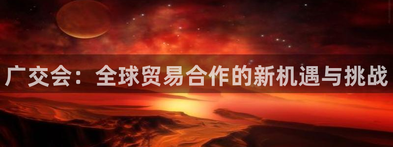 果博注册会员怎么注销：广交会：全球贸易合作的新机遇与挑战