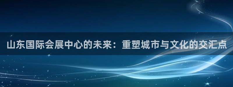 果博注册会员多少钱：山东国际会展中心的未来：重塑城市与文化的交汇点