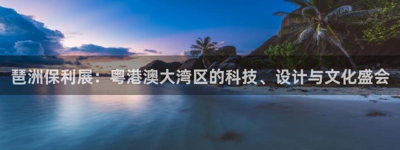 果博平台开户电话是多少：琶洲保利展：粤港澳大湾区的科技、设计与文化盛会