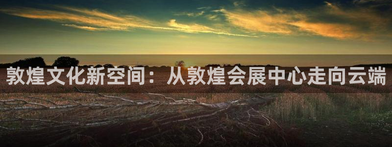 果博平台链接：敦煌文化新空间：从敦煌会展中心走向云端